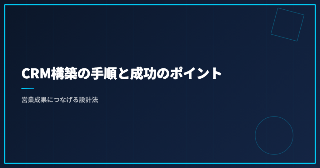 CRM構築の手順と成功のポイント｜営業成果につなげる設計法