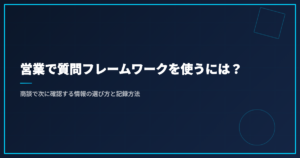 営業で質問フレームワークを使うには？商談で次に確認する情報の選び方と記録方法