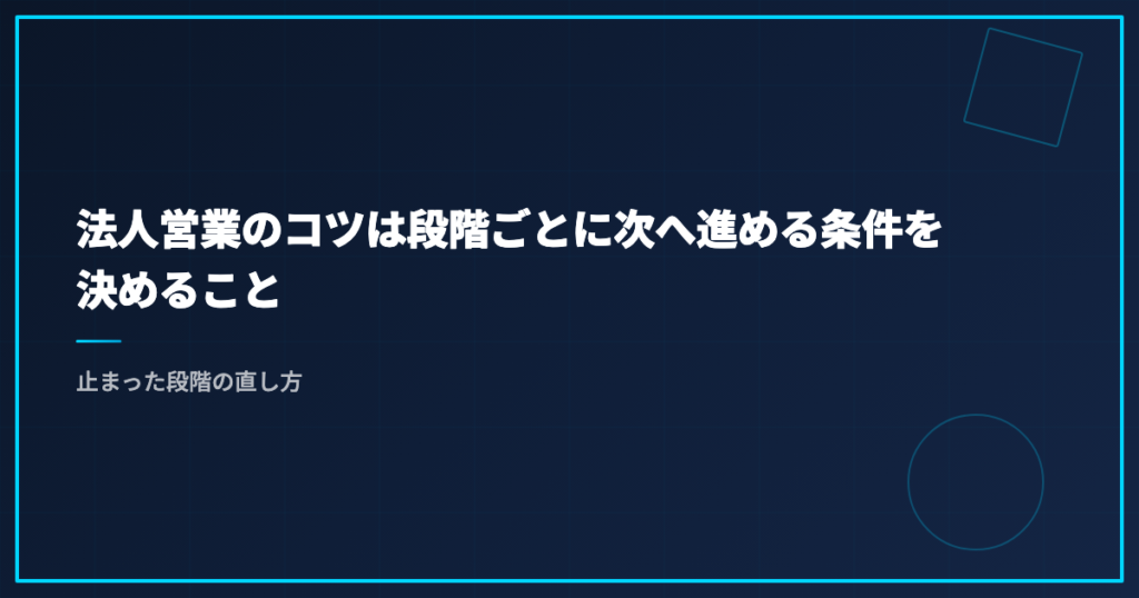 法人営業のコツは段階ごとに次へ進める条件を決めること｜止まった段階の直し方