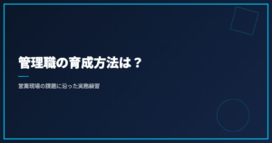 管理職の育成方法は？｜営業現場の課題に沿った実務練習